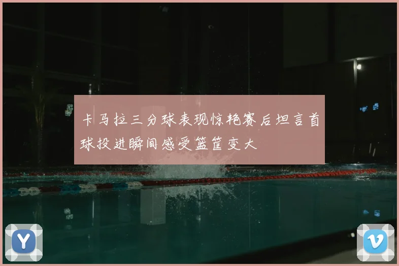 卡马拉三分球表现惊艳赛后坦言首球投进瞬间感受篮筐变大