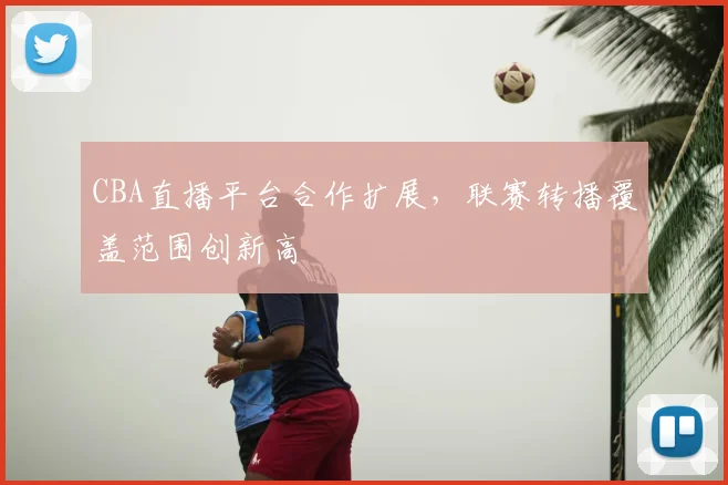 CBA直播平台合作扩展,联赛转播覆盖范围创新高