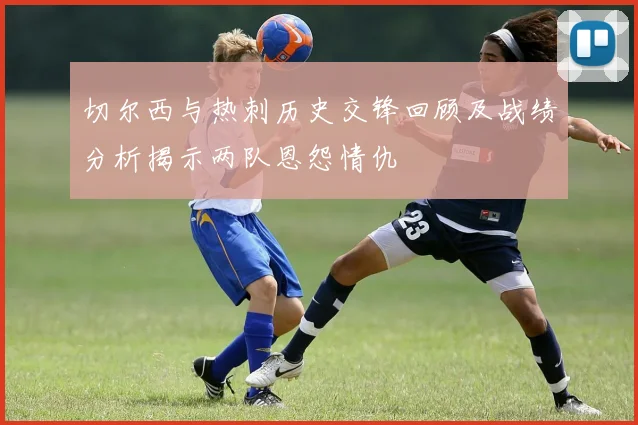 切尔西与热刺历史交锋回顾及战绩分析揭示两队恩怨情仇