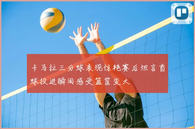 卡马拉三分球表现惊艳赛后坦言首球投进瞬间感受篮筐变大