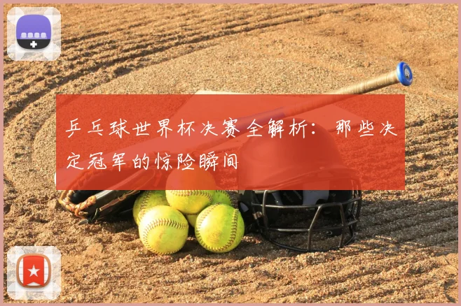 乒乓球世界杯决赛全解析：那些决定冠军的惊险瞬间