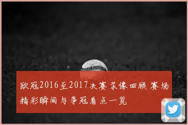 欧冠2016至2017决赛录像回顾 赛场精彩瞬间与争冠看点一览