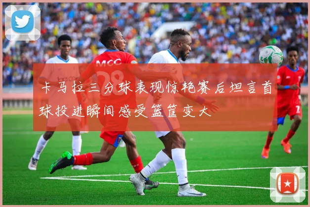 卡马拉三分球表现惊艳赛后坦言首球投进瞬间感受篮筐变大