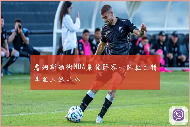 詹姆斯领衔NBA最佳阵容一队杜兰特库里入选二队