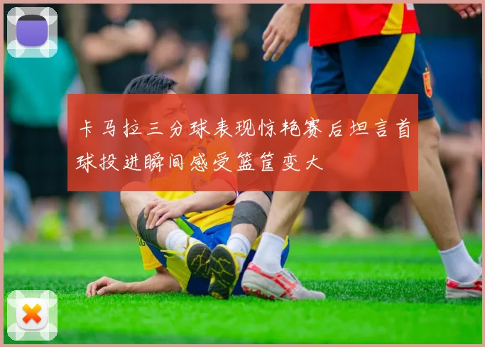 卡马拉三分球表现惊艳赛后坦言首球投进瞬间感受篮筐变大