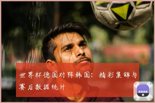 世界杯德国对阵韩国：精彩集锦与赛后数据统计