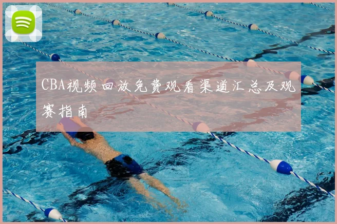CBA视频回放免费观看渠道汇总及观赛指南