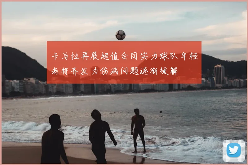 卡马拉再展超值合同实力球队年轻老将齐发力伤病问题逐渐缓解