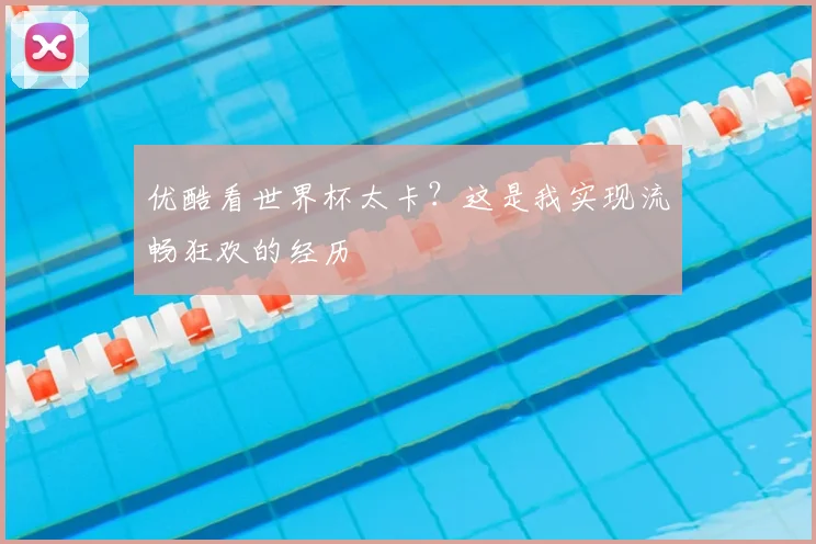 优酷看世界杯太卡?这是我实现流畅狂欢的经历