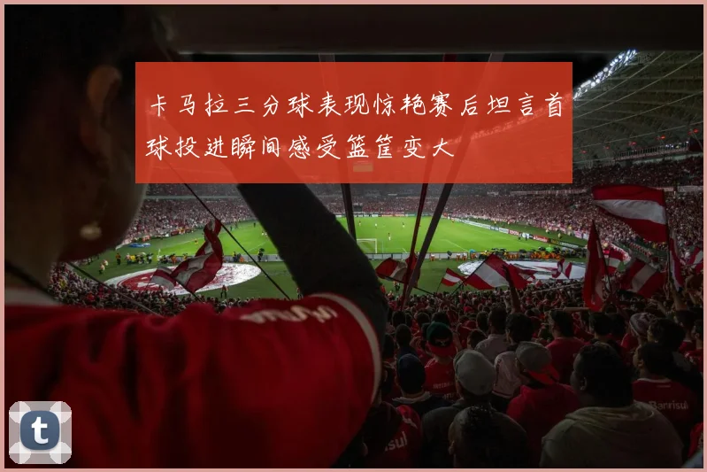 卡马拉三分球表现惊艳赛后坦言首球投进瞬间感受篮筐变大