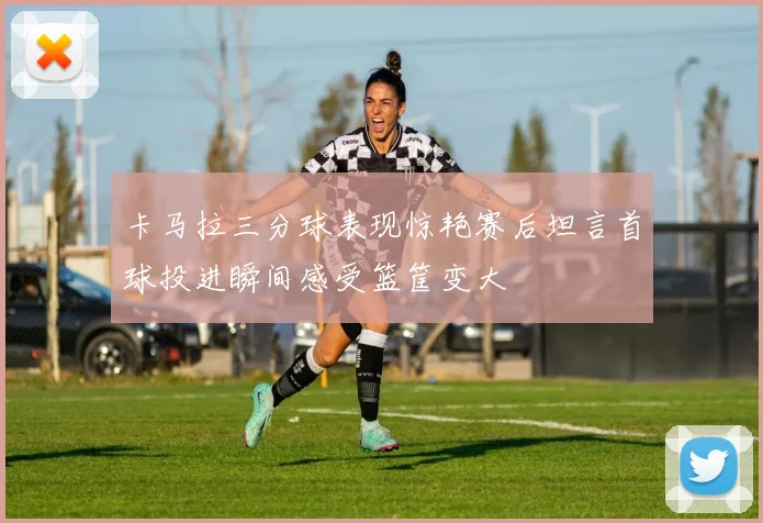 卡马拉三分球表现惊艳赛后坦言首球投进瞬间感受篮筐变大
