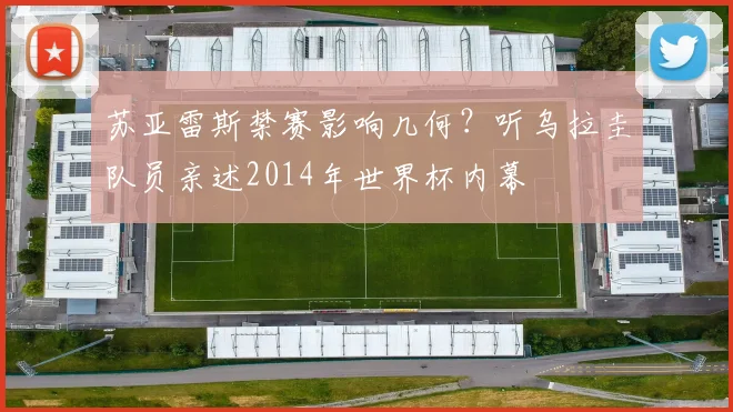 苏亚雷斯禁赛影响几何?听乌拉圭队员亲述2014年世界杯内幕